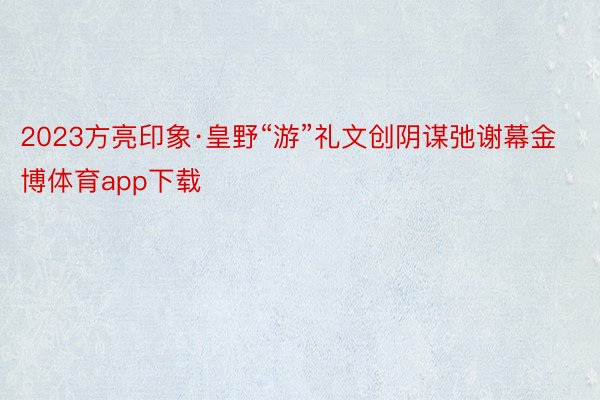 2023方亮印象·皇野“游”礼文创阴谋弛谢幕金博体育app下载