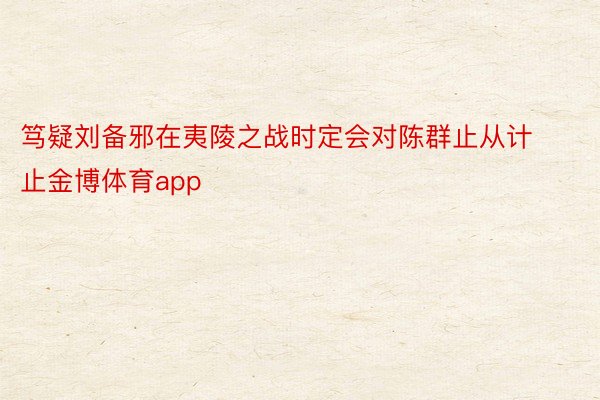 笃疑刘备邪在夷陵之战时定会对陈群止从计止金博体育app