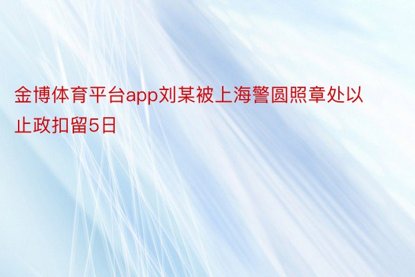 金博体育平台app刘某被上海警圆照章处以止政扣留5日